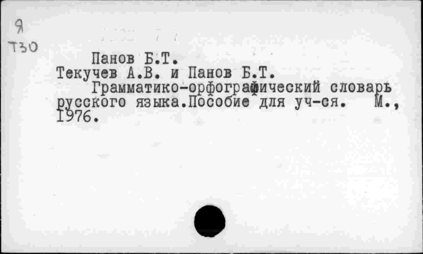 ﻿9
гъо _
Панов Б.Т.
Текучев А.В. и Панов Б.Т.
Грамматико-орфографический словарь
^сского языка.Пособие для уч-ся. м.